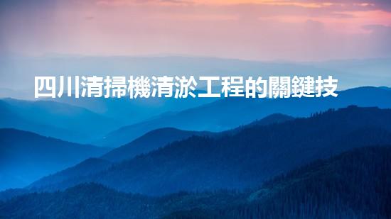 四川清掃機清淤工程的關鍵技術與實施挑戰(zhàn)究竟有哪些秘密？